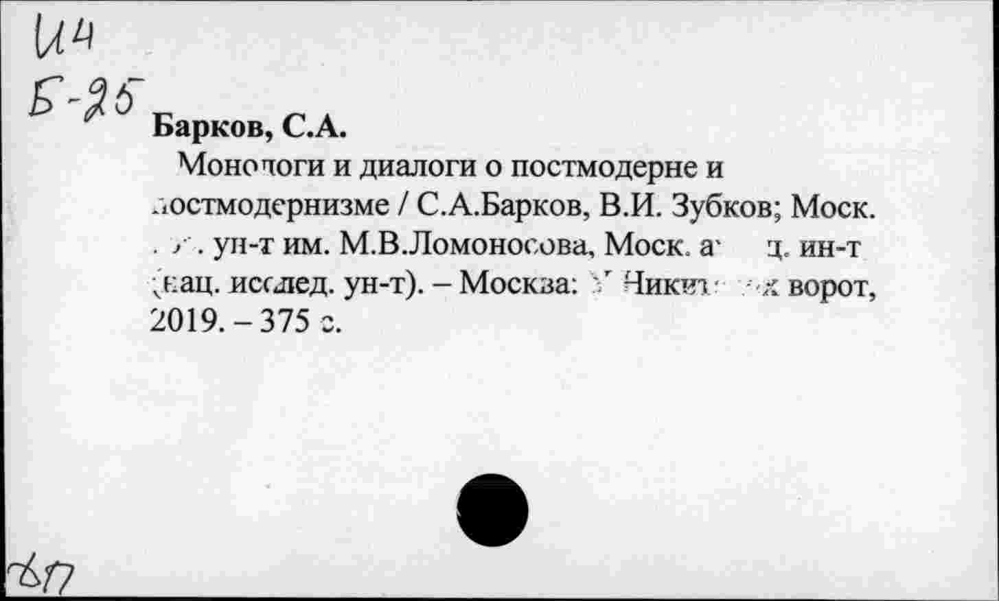 ﻿и
5-^
Барков, С.А.
Монологи и диалоги о постмодерне и постмодернизме / С.А.Барков, В.И. Зубков; Моск. . х . ун-т им. М.В.Ломоносова, Моск, а- ц. ин-т
(нац. исолед. ун-т). - Москва: Никит -х ворот, 2019.-375 г.
^/7